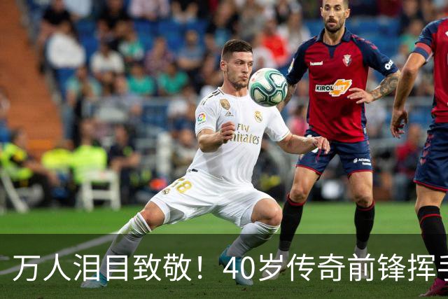 万人泪目致敬！40岁传奇前锋挥手告别：对手鼓掌 首都竖巨幅11号球衣