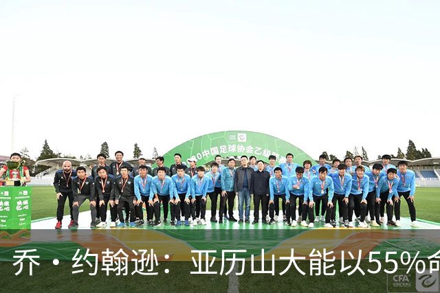 乔·约翰逊：亚历山大能以55%命中率得分 对后卫而言太不可思议