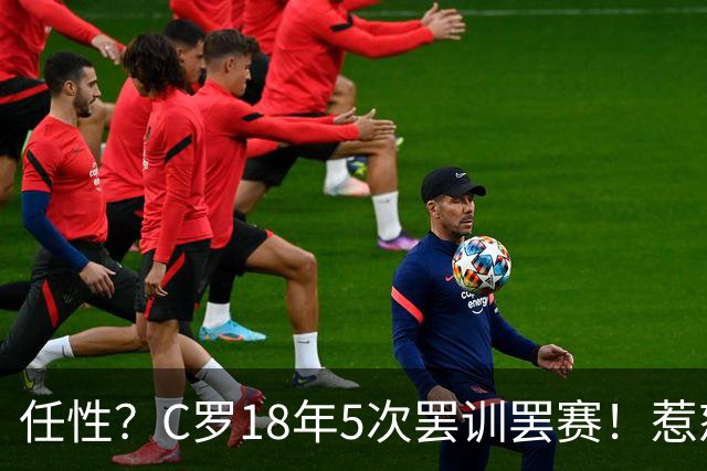 任性？C罗18年5次罢训罢赛！惹怒恩师+炮轰曼联 国家队公开翻脸