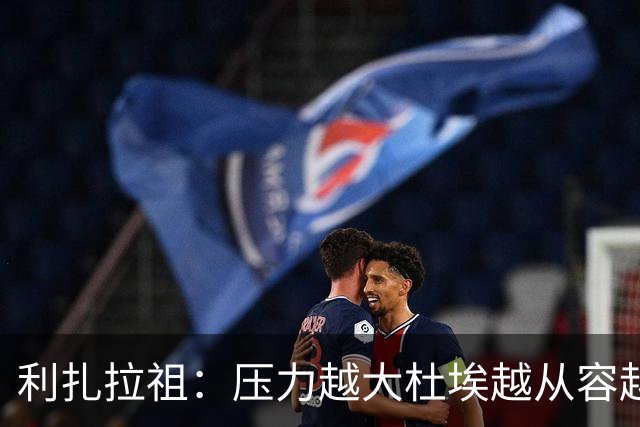 利扎拉祖：压力越大杜埃越从容越强大，卢卡斯踢出了梦幻般的比赛