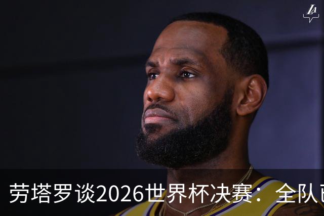 劳塔罗谈2026世界杯决赛：全队已精疲力竭，梅西几乎跑不动