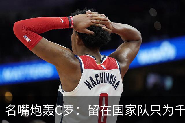 名嘴炮轰C罗：留在国家队只为千球，正在透支传奇