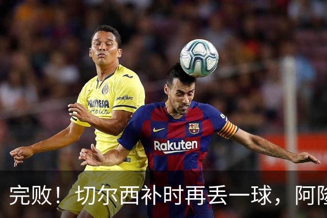 完败！切尔西补时再丢一球，阿隆索脸色铁青