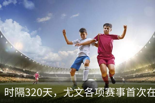 时隔320天，尤文各项赛事首次在落后的情况下逆转取胜