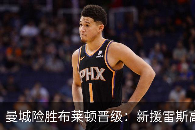 曼城险胜布莱顿晋级：新援雷斯高光表现与防线隐患并存