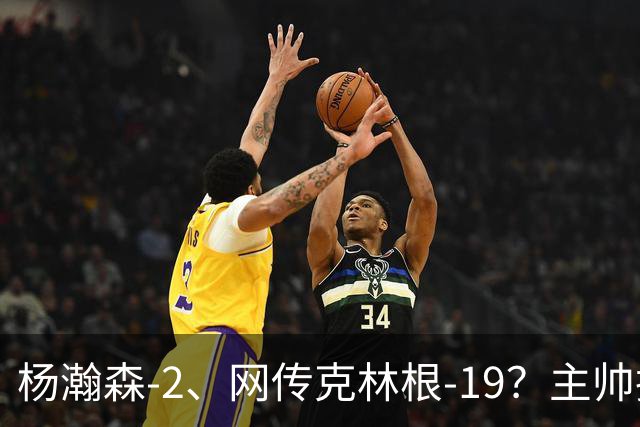 杨瀚森-2、网传克林根-19？主帅揽责背后，两人真实差距是什么？