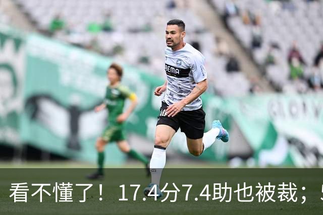 看不懂了！17.4分7.4助也被裁；5年2.09亿压哨续约20+5榜眼！