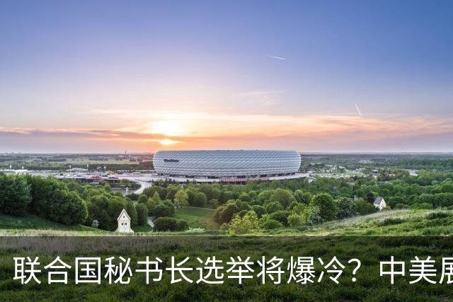 联合国秘书长选举将爆冷？中美展开激烈交锋，亲华候选人提前退场