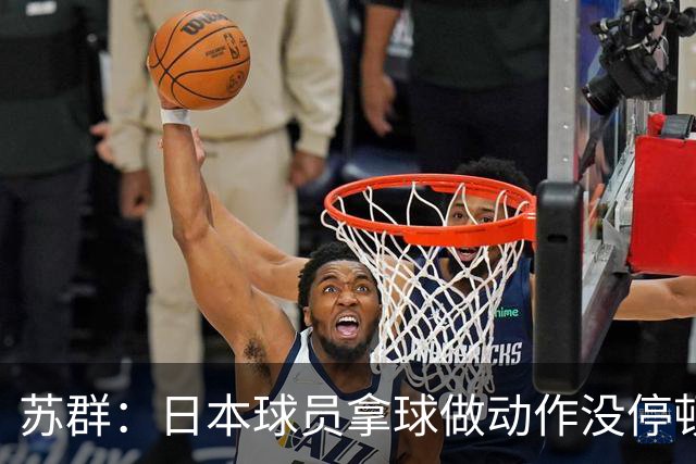 苏群：日本球员拿球做动作没停顿而我们不行 需要大量比赛积累