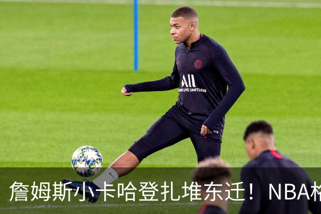 詹姆斯小卡哈登扎堆东迁！NBA格局大变天，东部全明星25比12碾压