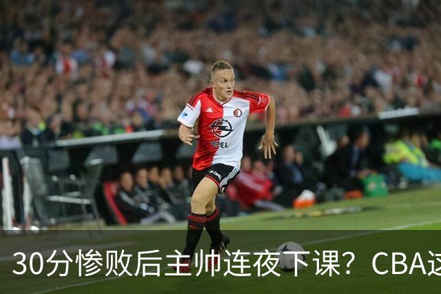 30分惨败后主帅连夜下课？CBA这效率比篮协快多了：郭士强看后瑟瑟发抖