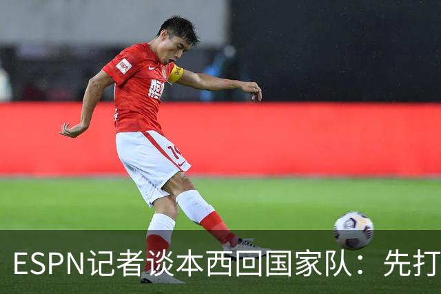 ESPN记者谈本西回国家队：先打有意义的比赛 否则没法认真讨论
