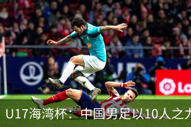 U17海湾杯：中国男足以10人之力2-1战胜阿曼，强势领跑小组